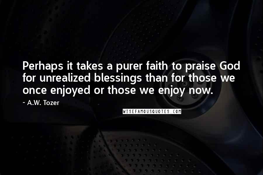 A.W. Tozer Quotes: Perhaps it takes a purer faith to praise God for unrealized blessings than for those we once enjoyed or those we enjoy now.