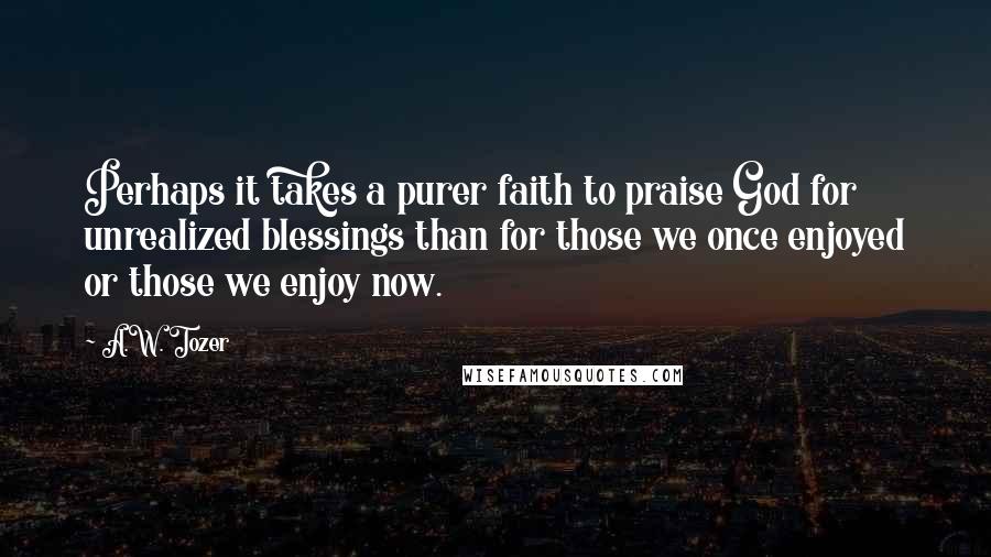 A.W. Tozer Quotes: Perhaps it takes a purer faith to praise God for unrealized blessings than for those we once enjoyed or those we enjoy now.