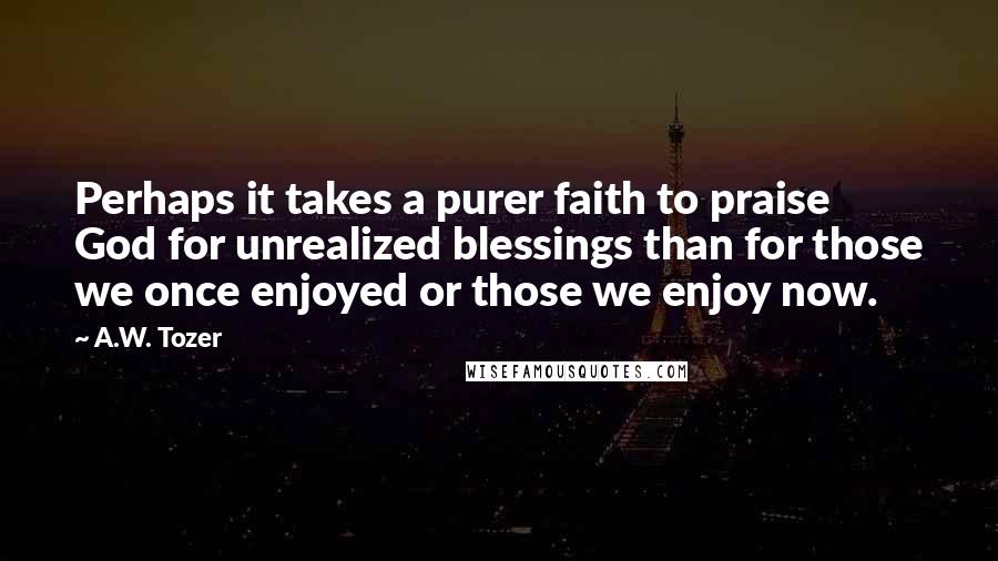 A.W. Tozer Quotes: Perhaps it takes a purer faith to praise God for unrealized blessings than for those we once enjoyed or those we enjoy now.