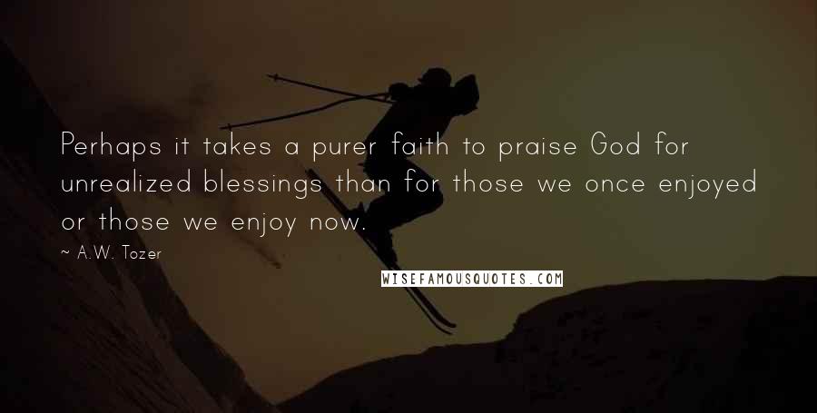 A.W. Tozer Quotes: Perhaps it takes a purer faith to praise God for unrealized blessings than for those we once enjoyed or those we enjoy now.