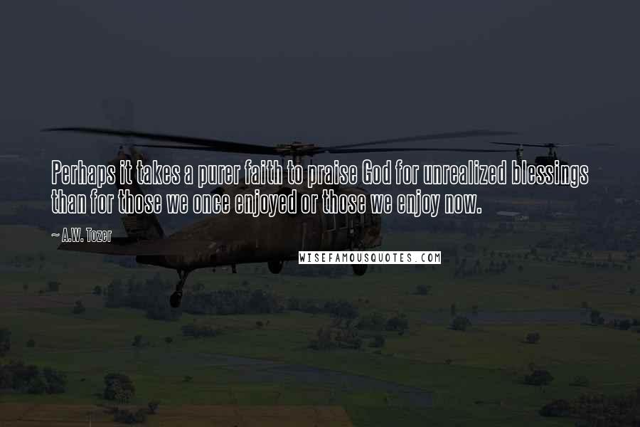 A.W. Tozer Quotes: Perhaps it takes a purer faith to praise God for unrealized blessings than for those we once enjoyed or those we enjoy now.