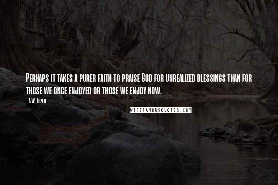 A.W. Tozer Quotes: Perhaps it takes a purer faith to praise God for unrealized blessings than for those we once enjoyed or those we enjoy now.