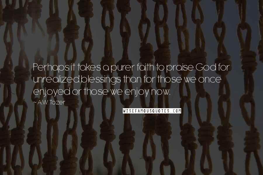 A.W. Tozer Quotes: Perhaps it takes a purer faith to praise God for unrealized blessings than for those we once enjoyed or those we enjoy now.