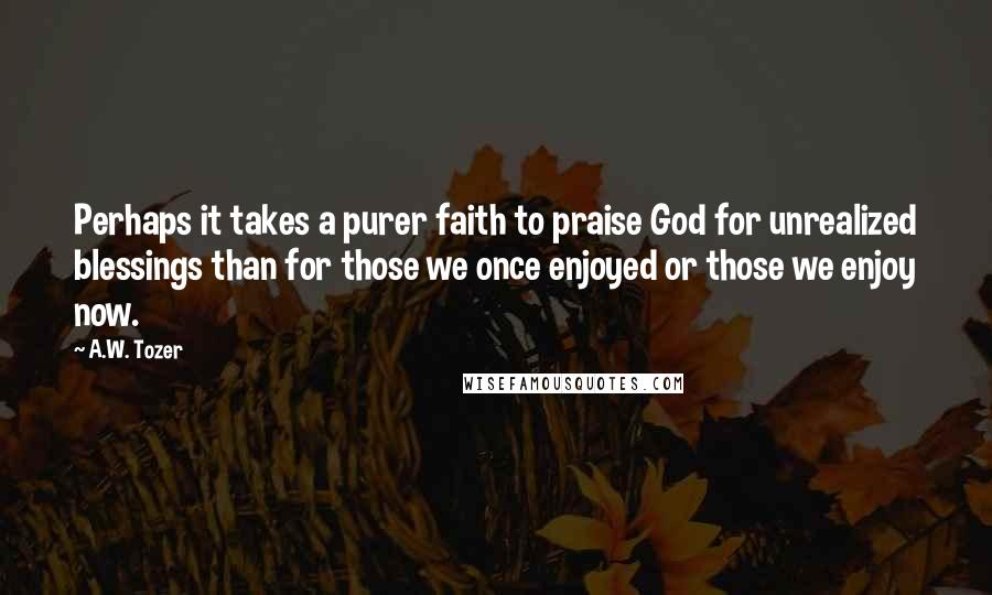 A.W. Tozer Quotes: Perhaps it takes a purer faith to praise God for unrealized blessings than for those we once enjoyed or those we enjoy now.