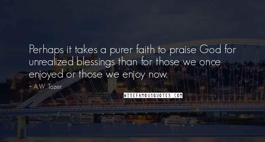 A.W. Tozer Quotes: Perhaps it takes a purer faith to praise God for unrealized blessings than for those we once enjoyed or those we enjoy now.