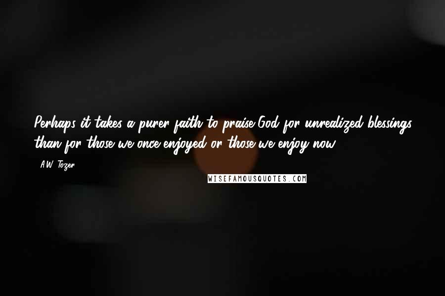 A.W. Tozer Quotes: Perhaps it takes a purer faith to praise God for unrealized blessings than for those we once enjoyed or those we enjoy now.
