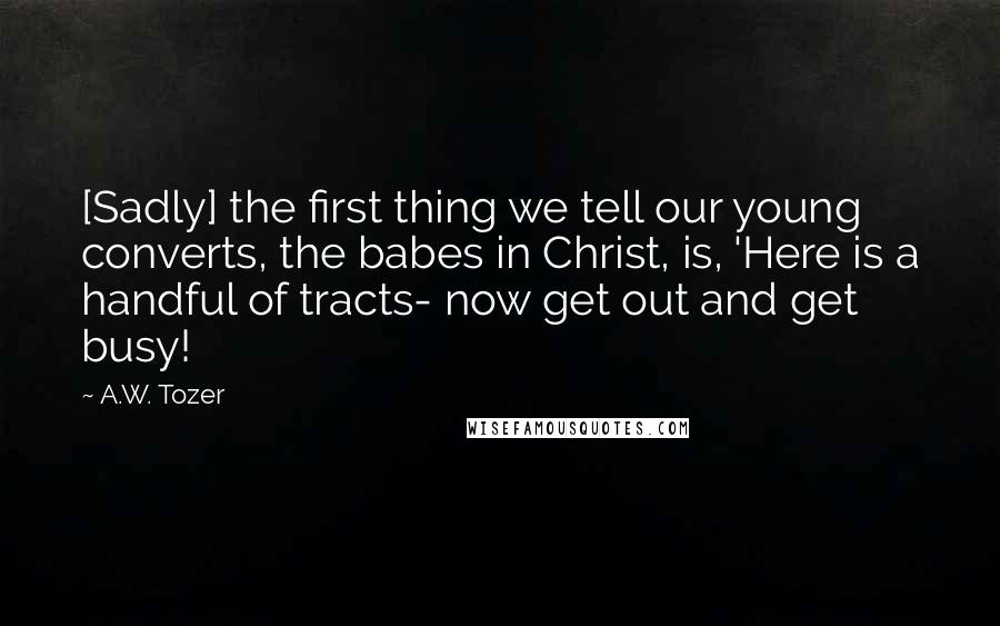 A.W. Tozer Quotes: [Sadly] the first thing we tell our young converts, the babes in Christ, is, 'Here is a handful of tracts- now get out and get busy!