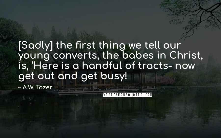 A.W. Tozer Quotes: [Sadly] the first thing we tell our young converts, the babes in Christ, is, 'Here is a handful of tracts- now get out and get busy!