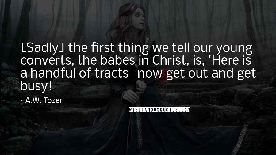 A.W. Tozer Quotes: [Sadly] the first thing we tell our young converts, the babes in Christ, is, 'Here is a handful of tracts- now get out and get busy!