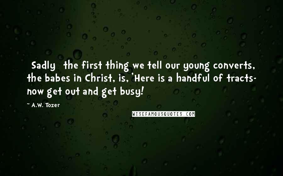 A.W. Tozer Quotes: [Sadly] the first thing we tell our young converts, the babes in Christ, is, 'Here is a handful of tracts- now get out and get busy!