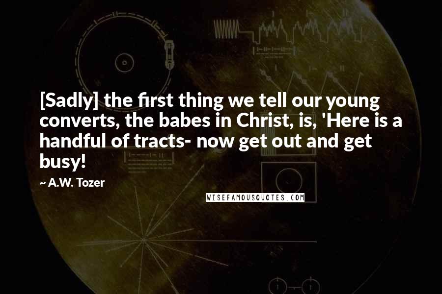 A.W. Tozer Quotes: [Sadly] the first thing we tell our young converts, the babes in Christ, is, 'Here is a handful of tracts- now get out and get busy!