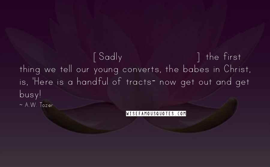 A.W. Tozer Quotes: [Sadly] the first thing we tell our young converts, the babes in Christ, is, 'Here is a handful of tracts- now get out and get busy!