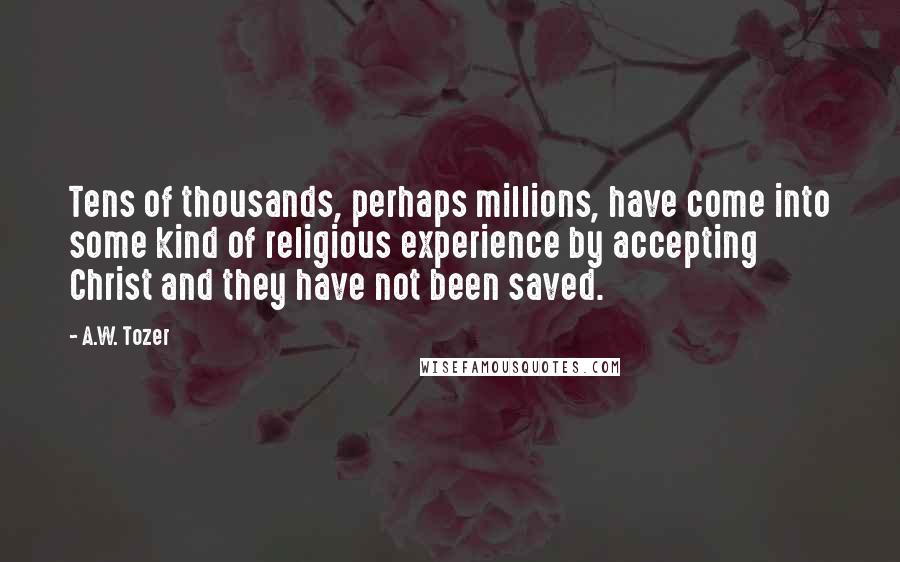 A.W. Tozer Quotes: Tens of thousands, perhaps millions, have come into some kind of religious experience by accepting Christ and they have not been saved.