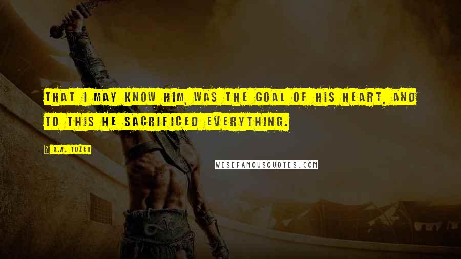 A.W. Tozer Quotes: That I may know Him, was the goal of his heart, and to this he sacrificed everything.