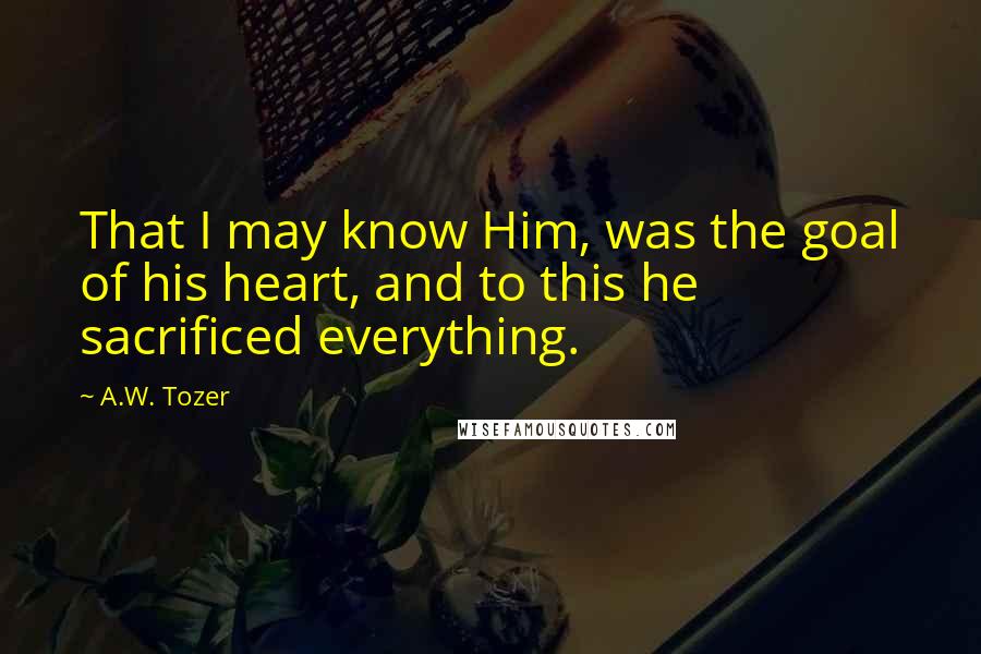 A.W. Tozer Quotes: That I may know Him, was the goal of his heart, and to this he sacrificed everything.