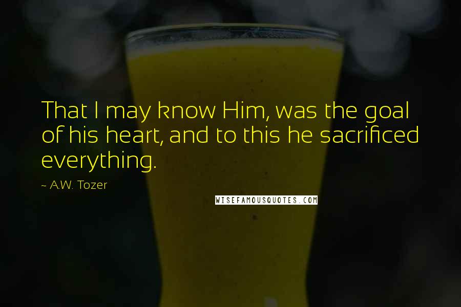 A.W. Tozer Quotes: That I may know Him, was the goal of his heart, and to this he sacrificed everything.