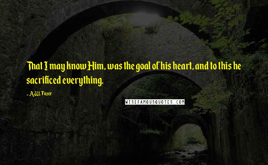 A.W. Tozer Quotes: That I may know Him, was the goal of his heart, and to this he sacrificed everything.