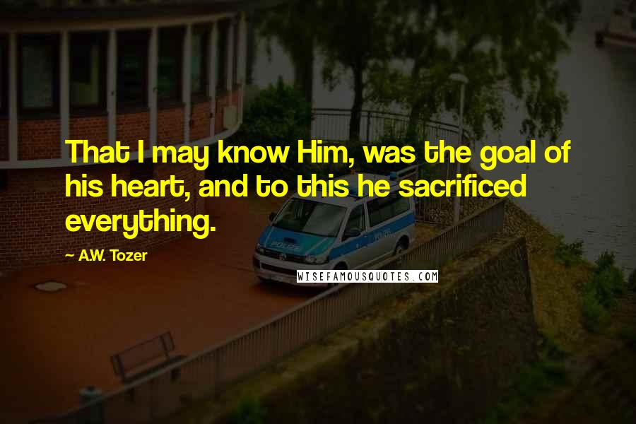 A.W. Tozer Quotes: That I may know Him, was the goal of his heart, and to this he sacrificed everything.