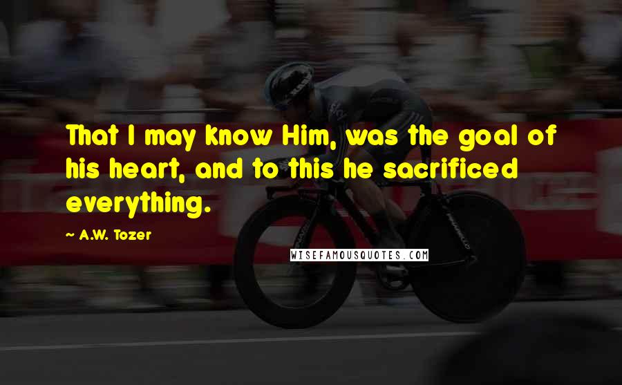 A.W. Tozer Quotes: That I may know Him, was the goal of his heart, and to this he sacrificed everything.
