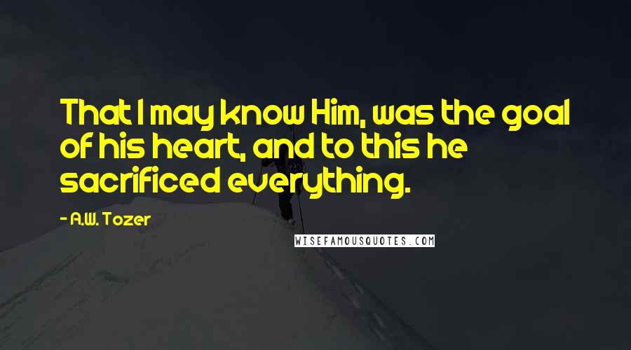 A.W. Tozer Quotes: That I may know Him, was the goal of his heart, and to this he sacrificed everything.