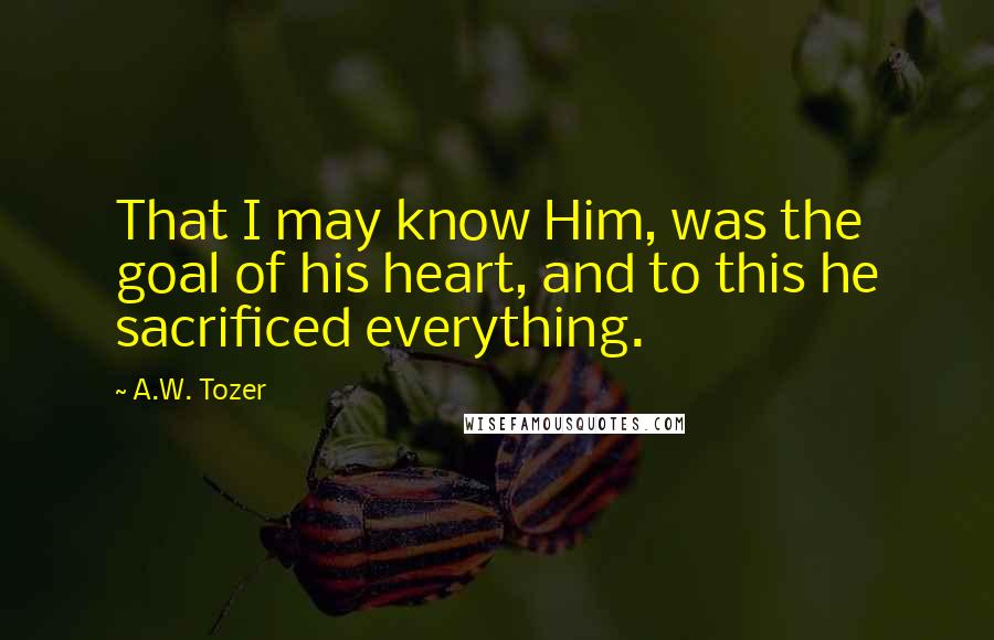A.W. Tozer Quotes: That I may know Him, was the goal of his heart, and to this he sacrificed everything.