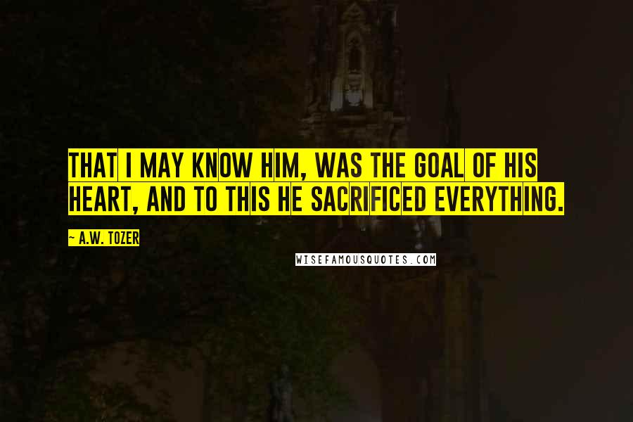 A.W. Tozer Quotes: That I may know Him, was the goal of his heart, and to this he sacrificed everything.