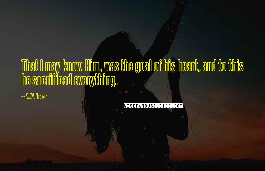 A.W. Tozer Quotes: That I may know Him, was the goal of his heart, and to this he sacrificed everything.