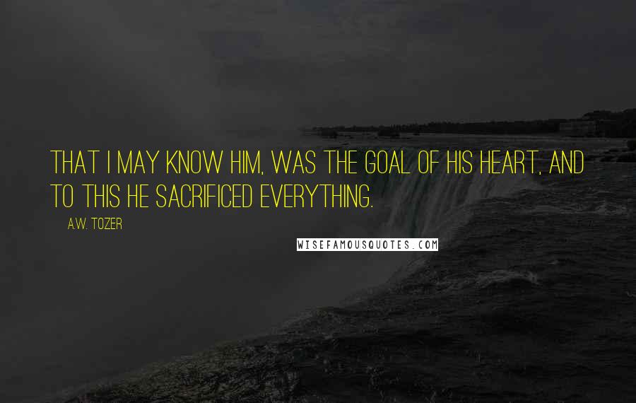 A.W. Tozer Quotes: That I may know Him, was the goal of his heart, and to this he sacrificed everything.