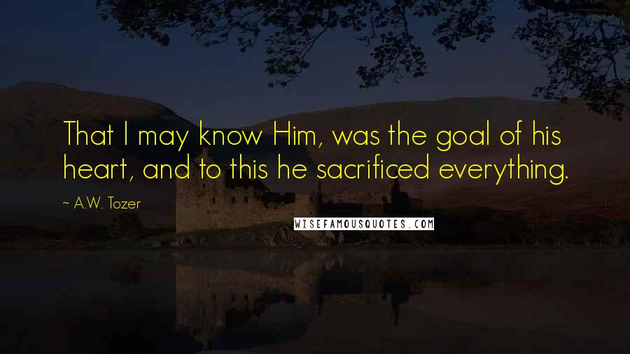 A.W. Tozer Quotes: That I may know Him, was the goal of his heart, and to this he sacrificed everything.