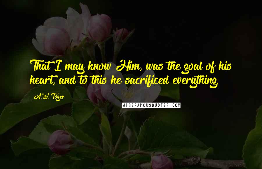 A.W. Tozer Quotes: That I may know Him, was the goal of his heart, and to this he sacrificed everything.