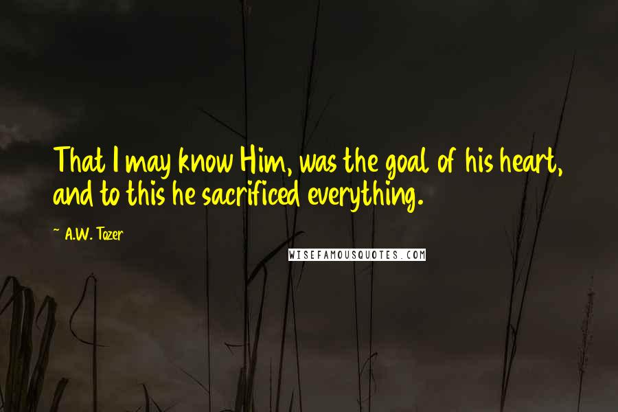 A.W. Tozer Quotes: That I may know Him, was the goal of his heart, and to this he sacrificed everything.