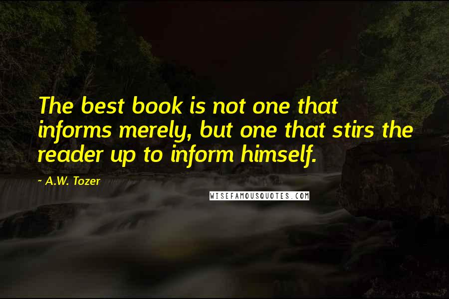 A.W. Tozer Quotes: The best book is not one that informs merely, but one that stirs the reader up to inform himself.