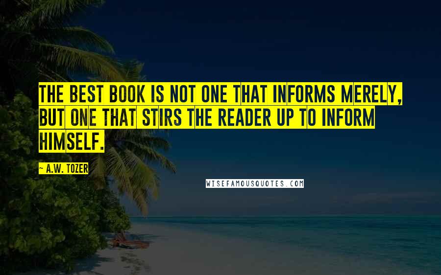 A.W. Tozer Quotes: The best book is not one that informs merely, but one that stirs the reader up to inform himself.