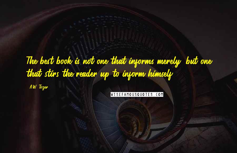 A.W. Tozer Quotes: The best book is not one that informs merely, but one that stirs the reader up to inform himself.