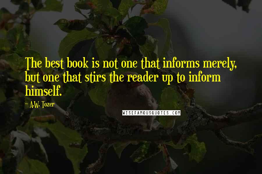 A.W. Tozer Quotes: The best book is not one that informs merely, but one that stirs the reader up to inform himself.