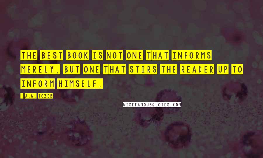 A.W. Tozer Quotes: The best book is not one that informs merely, but one that stirs the reader up to inform himself.