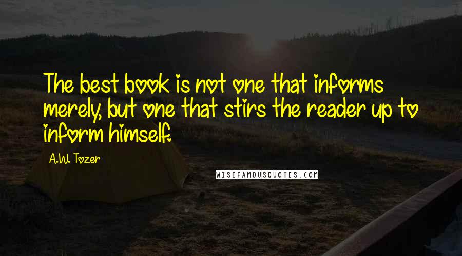 A.W. Tozer Quotes: The best book is not one that informs merely, but one that stirs the reader up to inform himself.