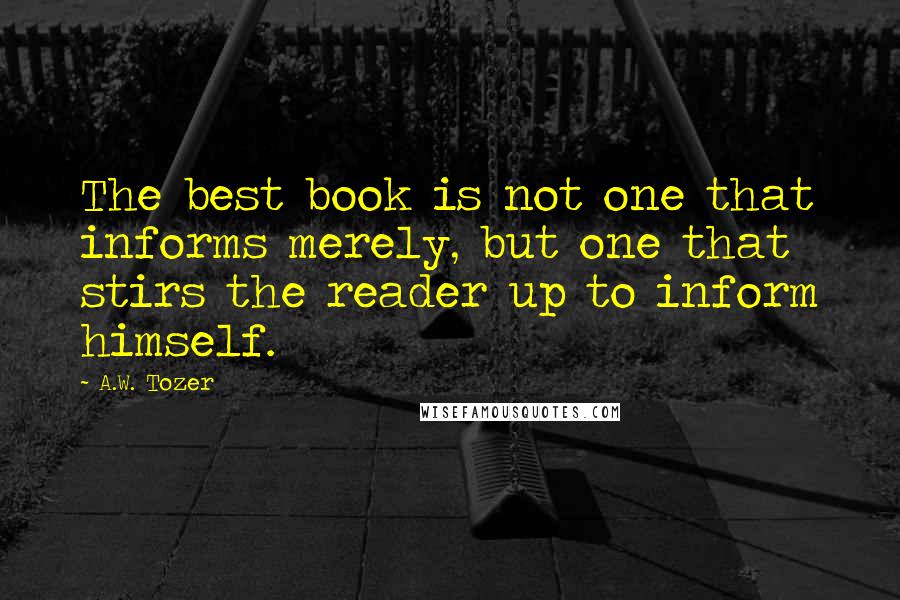 A.W. Tozer Quotes: The best book is not one that informs merely, but one that stirs the reader up to inform himself.
