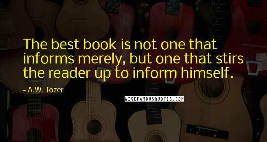 A.W. Tozer Quotes: The best book is not one that informs merely, but one that stirs the reader up to inform himself.