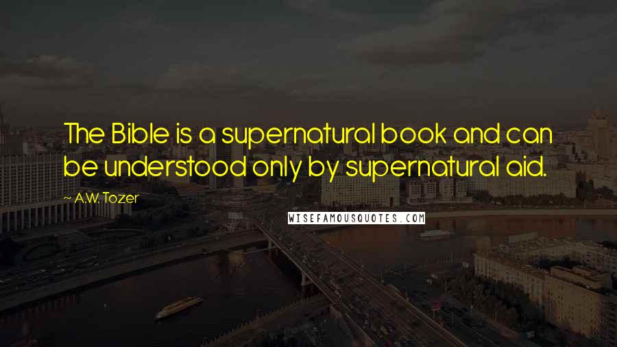 A.W. Tozer Quotes: The Bible is a supernatural book and can be understood only by supernatural aid.