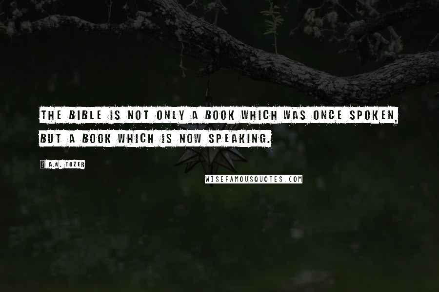 A.W. Tozer Quotes: The Bible is not only a book which was once spoken, but a book which is NOW SPEAKING.