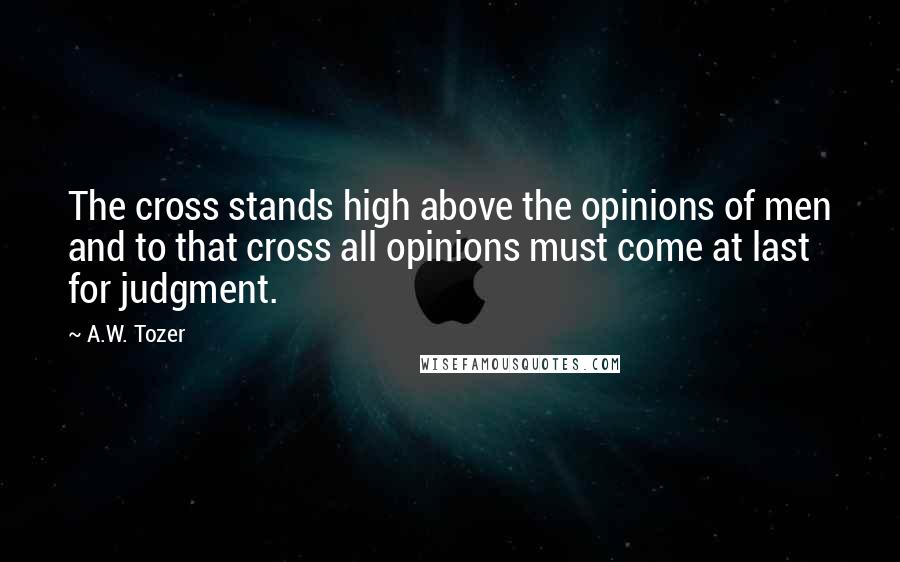 A.W. Tozer Quotes: The cross stands high above the opinions of men and to that cross all opinions must come at last for judgment.