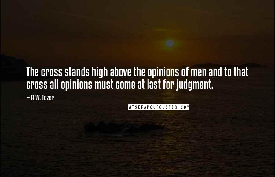 A.W. Tozer Quotes: The cross stands high above the opinions of men and to that cross all opinions must come at last for judgment.