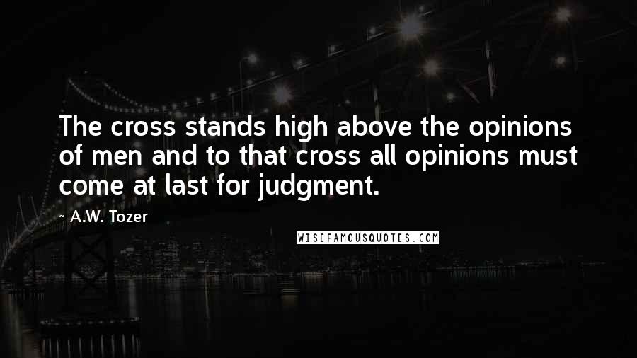A.W. Tozer Quotes: The cross stands high above the opinions of men and to that cross all opinions must come at last for judgment.