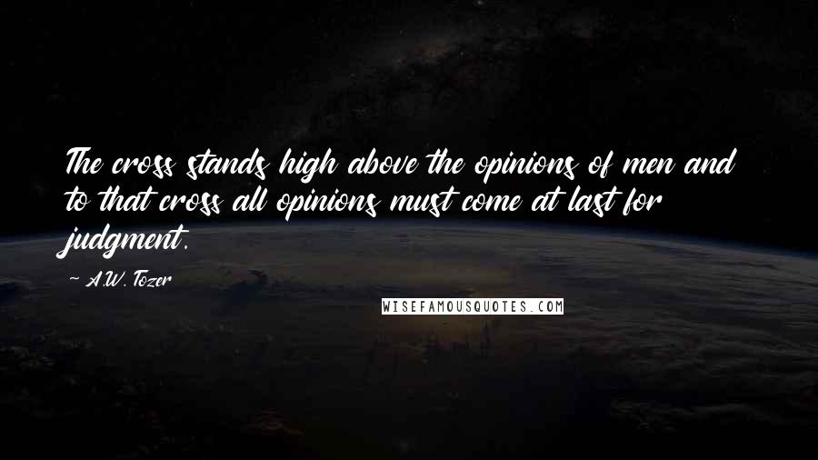 A.W. Tozer Quotes: The cross stands high above the opinions of men and to that cross all opinions must come at last for judgment.