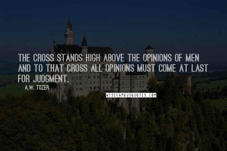 A.W. Tozer Quotes: The cross stands high above the opinions of men and to that cross all opinions must come at last for judgment.