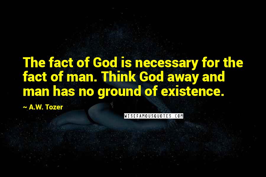 A.W. Tozer Quotes: The fact of God is necessary for the fact of man. Think God away and man has no ground of existence.