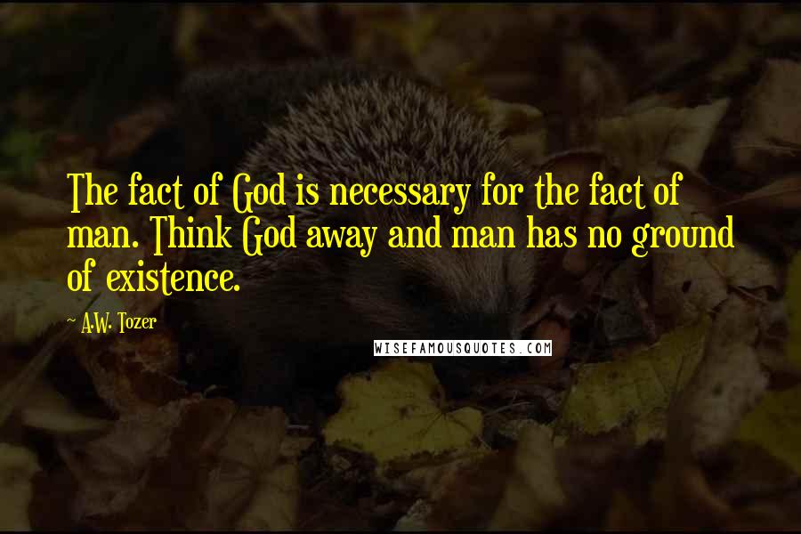 A.W. Tozer Quotes: The fact of God is necessary for the fact of man. Think God away and man has no ground of existence.