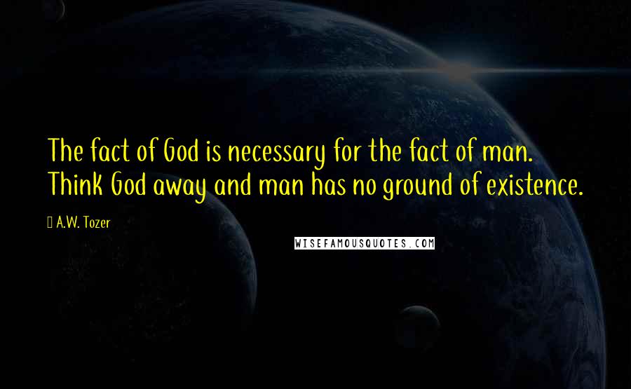 A.W. Tozer Quotes: The fact of God is necessary for the fact of man. Think God away and man has no ground of existence.