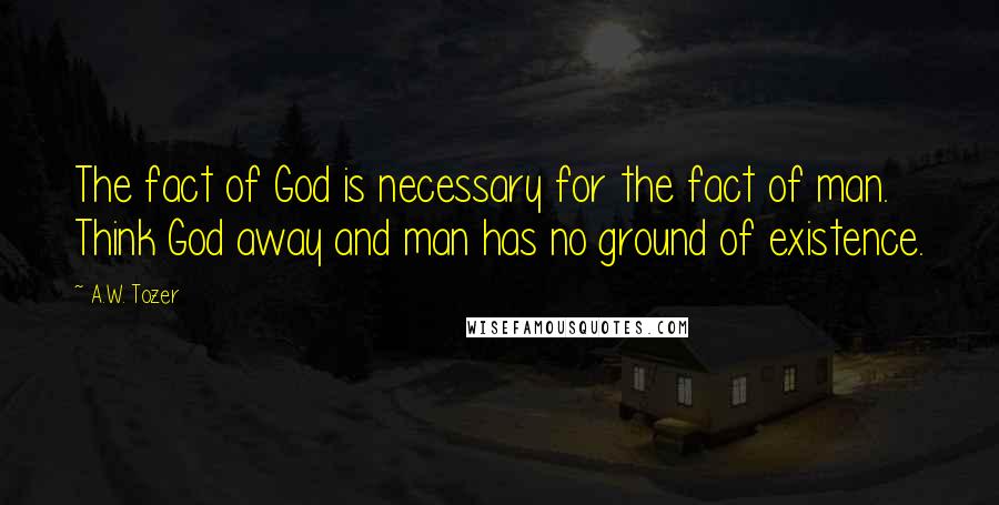 A.W. Tozer Quotes: The fact of God is necessary for the fact of man. Think God away and man has no ground of existence.